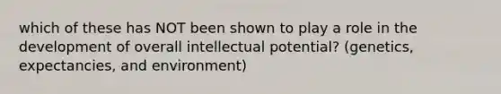 which of these has NOT been shown to play a role in the development of overall intellectual potential? (genetics, expectancies, and environment)