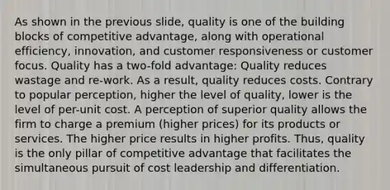 As shown in the previous slide, quality is one of the building blocks of competitive advantage, along with operational efficiency, innovation, and customer responsiveness or customer focus. Quality has a two-fold advantage: Quality reduces wastage and re-work. As a result, quality reduces costs. Contrary to popular perception, higher the level of quality, lower is the level of per-unit cost. A perception of superior quality allows the firm to charge a premium (higher prices) for its products or services. The higher price results in higher profits. Thus, quality is the only pillar of competitive advantage that facilitates the simultaneous pursuit of cost leadership and differentiation.