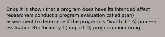 Once it is shown that a program does have its intended effect, researchers conduct a program evaluation called a(an) __________ assessment to determine if the program is "worth it." A) process-evaluation B) efficiency C) impact D) program-monitoring