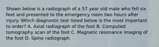 Shown below is a radiograph of a 57 year old male who fell six feet and presented to the emergency room two hours after injury. Which diagnostic test listed below is the most important to order? A. Axial radiograph of the foot B. Computed tomography scan of the foot C. Magnetic resonance imaging of the foot D. Spine radiograph