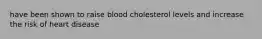 have been shown to raise blood cholesterol levels and increase the risk of heart disease