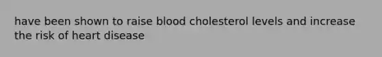 have been shown to raise blood cholesterol levels and increase the risk of heart disease