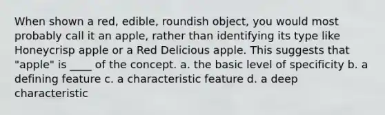 When shown a red, edible, roundish object, you would most probably call it an apple, rather than identifying its type like Honeycrisp apple or a Red Delicious apple. This suggests that "apple" is ____ of the concept. a. the basic level of specificity b. a defining feature c. a characteristic feature d. a deep characteristic