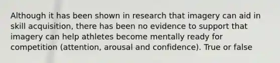 Although it has been shown in research that imagery can aid in skill acquisition, there has been no evidence to support that imagery can help athletes become mentally ready for competition (attention, arousal and confidence). True or false