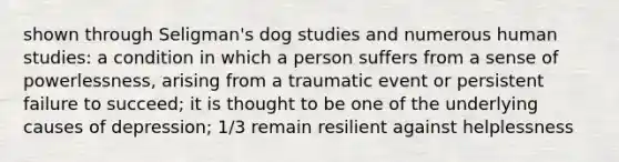 shown through Seligman's dog studies and numerous human studies: a condition in which a person suffers from a sense of powerlessness, arising from a traumatic event or persistent failure to succeed; it is thought to be one of the underlying causes of depression; 1/3 remain resilient against helplessness