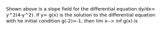 Shown above is a slope field for the differential equation dy/dx= y^2(4-y^2). If y= g(x) is the solution to the differential equation with he initial condition g(-2)=-1, then lim x--> inf g(x) is