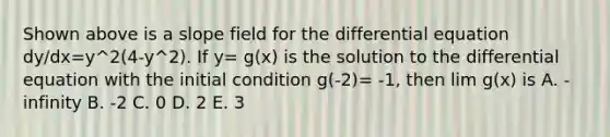 Shown above is a slope field for the differential equation dy/dx=y^2(4-y^2). If y= g(x) is the solution to the differential equation with the initial condition g(-2)= -1, then lim g(x) is A. - infinity B. -2 C. 0 D. 2 E. 3