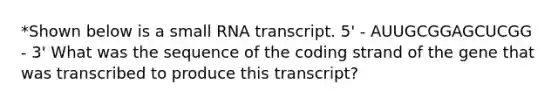 *Shown below is a small RNA transcript. 5' - AUUGCGGAGCUCGG - 3' What was the sequence of the coding strand of the gene that was transcribed to produce this transcript?