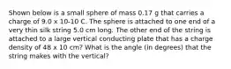 Shown below is a small sphere of mass 0.17 g that carries a charge of 9.0 x 10-10 C. The sphere is attached to one end of a very thin silk string 5.0 cm long. The other end of the string is attached to a large vertical conducting plate that has a charge density of 48 x 10 cm? What is the angle (in degrees) that the string makes with the vertical?