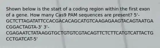 Shown below is the start of a coding region within the first exon of a gene. How many Cas9 PAM sequences are present? 5'-GCTCTTAGATATTCCACGACACAGCATGTCAAGAGAAGTACAGTAATGACGGACTAGTA-3' 3'-CGAGAATCTATAAGGTGCTGTGTCGTACAGTTCTCTTCATGTCATTACTGCCTGATCAT-5'