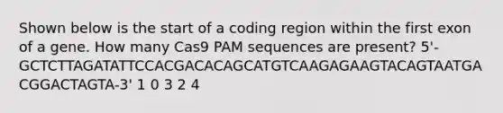 Shown below is the start of a coding region within the first exon of a gene. How many Cas9 PAM sequences are present? 5'-GCTCTTAGATATTCCACGACACAGCATGTCAAGAGAAGTACAGTAATGACGGACTAGTA-3' 1 0 3 2 4