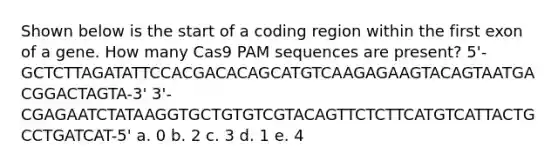 Shown below is the start of a coding region within the first exon of a gene. How many Cas9 PAM sequences are present? 5'-GCTCTTAGATATTCCACGACACAGCATGTCAAGAGAAGTACAGTAATGACGGACTAGTA-3' 3'-CGAGAATCTATAAGGTGCTGTGTCGTACAGTTCTCTTCATGTCATTACTGCCTGATCAT-5' a. 0 b. 2 c. 3 d. 1 e. 4