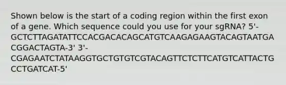 Shown below is the start of a coding region within the first exon of a gene. Which sequence could you use for your sgRNA? 5'-GCTCTTAGATATTCCACGACACAGCATGTCAAGAGAAGTACAGTAATGACGGACTAGTA-3' 3'-CGAGAATCTATAAGGTGCTGTGTCGTACAGTTCTCTTCATGTCATTACTGCCTGATCAT-5'