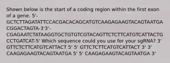 Shown below is the start of a coding region within the first exon of a gene. 5'-GCTCTTAGATATTCCACGACACAGCATGTCAAGAGAAGTACAGTAATGACGGACTAGTA-3'3'-CGAGAATCTATAAGGTGCTGTGTCGTACAGTTCTCTTCATGTCATTACTGCCTGATCAT-5' Which sequence could you use for your sgRNA? 3' GTTCTCTTCATGTCATTACT 5' 5' GTTCTCTTCATGTCATTACT 3' 3' CAAGAGAAGTACAGTAATGA 5' 5' CAAGAGAAGTACAGTAATGA 3'