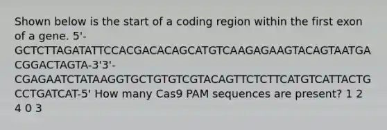 Shown below is the start of a coding region within the first exon of a gene. 5'-GCTCTTAGATATTCCACGACACAGCATGTCAAGAGAAGTACAGTAATGACGGACTAGTA-3'3'-CGAGAATCTATAAGGTGCTGTGTCGTACAGTTCTCTTCATGTCATTACTGCCTGATCAT-5' How many Cas9 PAM sequences are present? 1 2 4 0 3