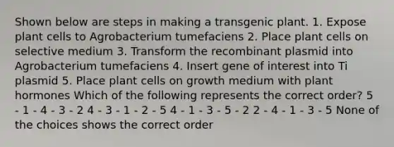 Shown below are steps in making a transgenic plant. 1. Expose plant cells to Agrobacterium tumefaciens 2. Place plant cells on selective medium 3. Transform the recombinant plasmid into Agrobacterium tumefaciens 4. Insert gene of interest into Ti plasmid 5. Place plant cells on growth medium with plant hormones Which of the following represents the correct order? 5 - 1 - 4 - 3 - 2 4 - 3 - 1 - 2 - 5 4 - 1 - 3 - 5 - 2 2 - 4 - 1 - 3 - 5 None of the choices shows the correct order