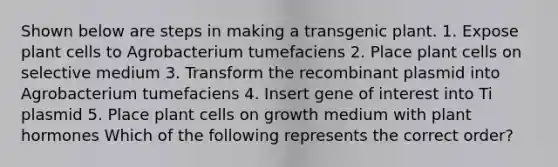 Shown below are steps in making a transgenic plant. 1. Expose plant cells to Agrobacterium tumefaciens 2. Place plant cells on selective medium 3. Transform the recombinant plasmid into Agrobacterium tumefaciens 4. Insert gene of interest into Ti plasmid 5. Place plant cells on growth medium with plant hormones Which of the following represents the correct order?