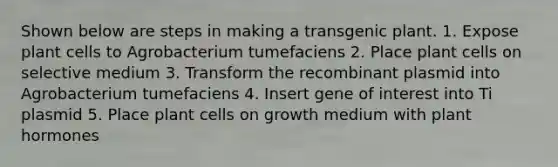 Shown below are steps in making a transgenic plant. 1. Expose plant cells to Agrobacterium tumefaciens 2. Place plant cells on selective medium 3. Transform the recombinant plasmid into Agrobacterium tumefaciens 4. Insert gene of interest into Ti plasmid 5. Place plant cells on growth medium with plant hormones