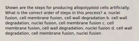 Shown are the steps for producing allopolyploid cells artificially. What is the correct order of steps in this process? a. nuclei fusion, cell membrane fusion, cell wall degradation b. cell wall degradation, nuclei fusion, cell membrane fusion c. cell membrane fusion, cell wall degradation, nuclei fusion d. cell wall degradation, cell membrane fusion, nuclei fusion