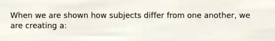 When we are shown how subjects differ from one another, we are creating a: