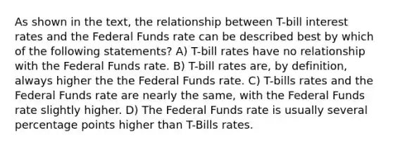 As shown in the text, the relationship between T-bill interest rates and the Federal Funds rate can be described best by which of the following statements? A) T-bill rates have no relationship with the Federal Funds rate. B) T-bill rates are, by definition, always higher the the Federal Funds rate. C) T-bills rates and the Federal Funds rate are nearly the same, with the Federal Funds rate slightly higher. D) The Federal Funds rate is usually several percentage points higher than T-Bills rates.