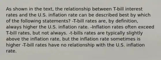 As shown in the text, the relationship between T-bill interest rates and the U.S. inflation rate can be described best by which of the following statements? -T-bill rates are, by definition, always higher the U.S. inflation rate. -Inflation rates often exceed T-bill rates, but not always. -t-bills rates are typically slightly above the inflation rate, but the inflation rate sometimes is higher -T-bill rates have no relationship with the U.S. inflation rate.