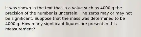 It was shown in the text that in a value such as 4000 g the precision of the number is uncertain. The zeros may or may not be significant. Suppose that the mass was determined to be 4000 g. How many significant figures are present in this measurement?