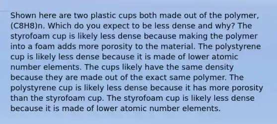 Shown here are two plastic cups both made out of the polymer, (C8H8)n. Which do you expect to be less dense and why? The styrofoam cup is likely less dense because making the polymer into a foam adds more porosity to the material. The polystyrene cup is likely less dense because it is made of lower atomic number elements. The cups likely have the same density because they are made out of the exact same polymer. The polystyrene cup is likely less dense because it has more porosity than the styrofoam cup. The styrofoam cup is likely less dense because it is made of lower atomic number elements.