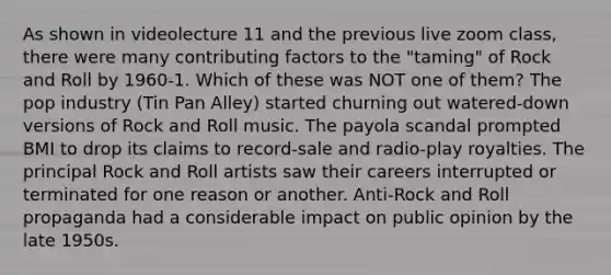 As shown in videolecture 11 and the previous live zoom class, there were many contributing factors to the "taming" of Rock and Roll by 1960-1. Which of these was NOT one of them? The pop industry (Tin Pan Alley) started churning out watered-down versions of Rock and Roll music. The payola scandal prompted BMI to drop its claims to record-sale and radio-play royalties. The principal Rock and Roll artists saw their careers interrupted or terminated for one reason or another. Anti-Rock and Roll propaganda had a considerable impact on public opinion by the late 1950s.