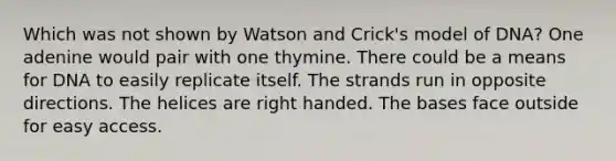 Which was not shown by Watson and Crick's model of DNA? One adenine would pair with one thymine. There could be a means for DNA to easily replicate itself. The strands run in opposite directions. The helices are right handed. The bases face outside for easy access.