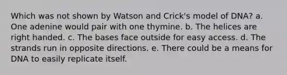 Which was not shown by Watson and Crick's model of DNA? a. One adenine would pair with one thymine. b. The helices are right handed. c. The bases face outside for easy access. d. The strands run in opposite directions. e. There could be a means for DNA to easily replicate itself.