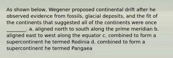 As shown below, Wegener proposed continental drift after he observed evidence from fossils, glacial deposits, and the fit of the continents that suggested all of the continents were once ________. a. aligned north to south along the prime meridian b. aligned east to west along the equator c. combined to form a supercontinent he termed Rodinia d. combined to form a supercontinent he termed Pangaea