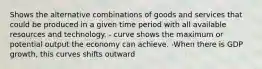 Shows the alternative combinations of goods and services that could be produced in a given time period with all available resources and technology. - curve shows the maximum or potential output the economy can achieve. -When there is GDP growth, this curves shifts outward