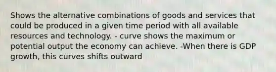 Shows the alternative combinations of goods and services that could be produced in a given time period with all available resources and technology. - curve shows the maximum or potential output the economy can achieve. -When there is GDP growth, this curves shifts outward