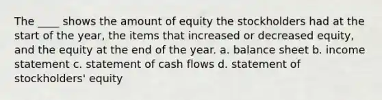 The ____ shows the amount of equity the stockholders had at the start of the year, the items that increased or decreased equity, and the equity at the end of the year. a. balance sheet b. income statement c. statement of cash flows d. statement of stockholders' equity