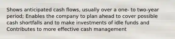 Shows anticipated cash flows, usually over a one- to two-year period; Enables the company to plan ahead to cover possible cash shortfalls and to make investments of idle funds and Contributes to more effective cash management