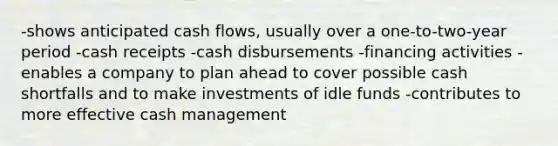 -shows anticipated cash flows, usually over a one-to-two-year period -cash receipts -cash disbursements -financing activities -enables a company to plan ahead to cover possible cash shortfalls and to make investments of idle funds -contributes to more effective cash management