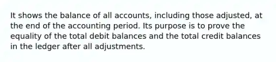 It shows the balance of all accounts, including those adjusted, at the end of the accounting period. Its purpose is to prove the equality of the total debit balances and the total credit balances in the ledger after all adjustments.