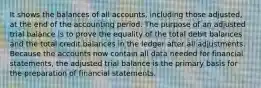 It shows the balances of all accounts, including those adjusted, at the end of the accounting period. The purpose of an adjusted trial balance is to prove the equality of the total debit balances and the total credit balances in the ledger after all adjustments. Because the accounts now contain all data needed for financial statements, the adjusted trial balance is the primary basis for the preparation of financial statements.