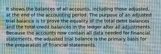 It shows the balances of all accounts, including those adjusted, at the end of the accounting period. The purpose of an adjusted trial balance is to prove the equality of the total debit balances and the total credit balances in the ledger after all adjustments. Because the accounts now contain all data needed for financial statements, the adjusted trial balance is the primary basis for the preparation of financial statements.