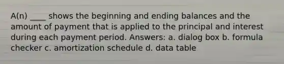 A(n) ____ shows the beginning and ending balances and the amount of payment that is applied to the principal and interest during each payment period. Answers: a. dialog box b. formula checker c. amortization schedule d. data table