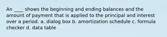 An ____ shows the beginning and ending balances and the amount of payment that is applied to the principal and interest over a period. a. dialog box b. amortization schedule c. formula checker d. data table