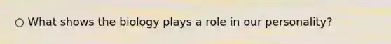 ○ What shows the biology plays a role in our personality?