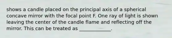 shows a candle placed on the principal axis of a spherical concave mirror with the focal point F. One ray of light is shown leaving the center of the candle flame and reflecting off the mirror. This can be treated as _____________.