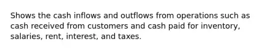 Shows the cash inflows and outflows from operations such as cash received from customers and cash paid for inventory, salaries, rent, interest, and taxes.