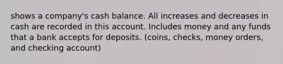 shows a company's cash balance. All increases and decreases in cash are recorded in this account. Includes money and any funds that a bank accepts for deposits. (coins, checks, money orders, and checking account)