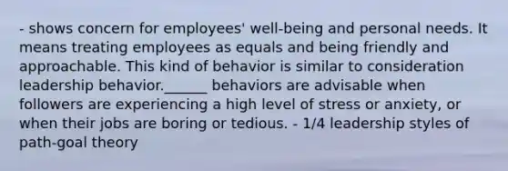 - shows concern for employees' well-being and personal needs. It means treating employees as equals and being friendly and approachable. This kind of behavior is similar to consideration leadership behavior.______ behaviors are advisable when followers are experiencing a high level of stress or anxiety, or when their jobs are boring or tedious. - 1/4 leadership styles of path-goal theory