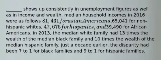 _______ shows up consistently in unemployment figures as well as in income and wealth. median household incomes in 2016 were as follows 81,431 for asian Americans,65,041 for non-hispanic whites, 47,675 for hispanics, and39,490 for African Americans. in 2013, the median white family had 13 times the wealth of the median black family and 10 times the wealth of the median hispanic family. just a decade earlier, the disparity had been 7 to 1 for black families and 9 to 1 for hispanic families.