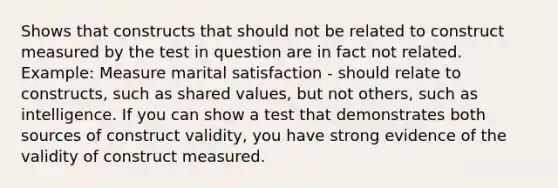 Shows that constructs that should not be related to construct measured by the test in question are in fact not related. Example: Measure marital satisfaction - should relate to constructs, such as shared values, but not others, such as intelligence. If you can show a test that demonstrates both sources of construct validity, you have strong evidence of the validity of construct measured.