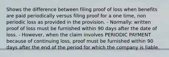 Shows the difference between filing proof of loss when benefits are paid periodically versus filing proof for a one time, non periodic loss as provided in the provision. - Normally: written proof of loss must be furnished within 90 days after the date of loss. - However, when the claim involves PERIODIC PAYMENT because of continuing loss, proof must be furnished within 90 days after the end of the period for which the company is liable.